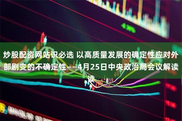 炒股配资网站识必选 以高质量发展的确定性应对外部剧变的不确定性——4月25日中央政治局会议解读