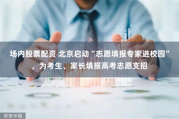 场内股票配资 北京启动“志愿填报专家进校园”，为考生、家长填报高考志愿支招
