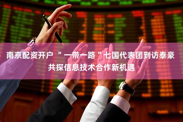 南京配资开户 ＂一带一路＂七国代表团到访泰豪 共探信息技术合作新机遇