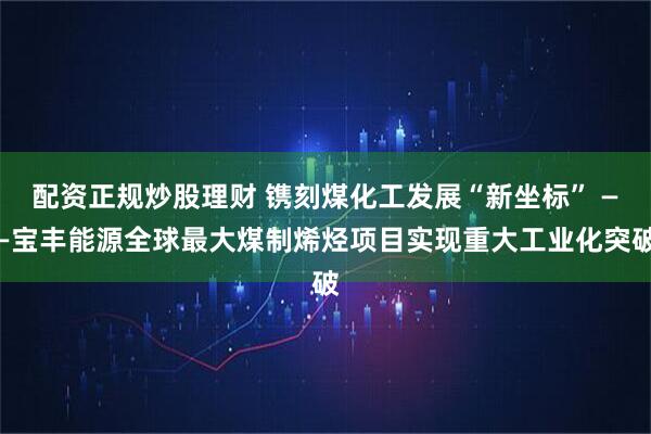 配资正规炒股理财 镌刻煤化工发展“新坐标” ——宝丰能源全球最大煤制烯烃项目实现重大工业化突破