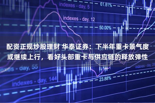 配资正规炒股理财 华泰证券：下半年重卡景气度或继续上行，看好头部重卡与供应链的释放弹性