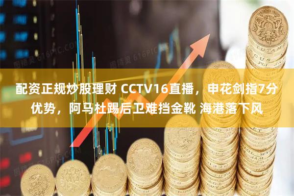 配资正规炒股理财 CCTV16直播，申花剑指7分优势，阿马杜踢后卫难挡金靴 海港落下风