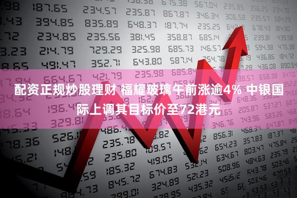 配资正规炒股理财 福耀玻璃午前涨逾4% 中银国际上调其目标价至72港元