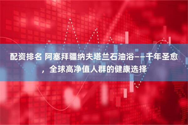 配资排名 阿塞拜疆纳夫塔兰石油浴——千年圣愈，全球高净值人群的健康选择