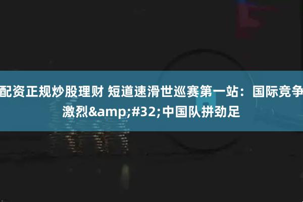 配资正规炒股理财 短道速滑世巡赛第一站：国际竞争激烈&#32;中国队拼劲足