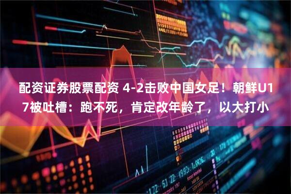 配资证券股票配资 4-2击败中国女足！朝鲜U17被吐槽：跑不死，肯定改年龄了，以大打小