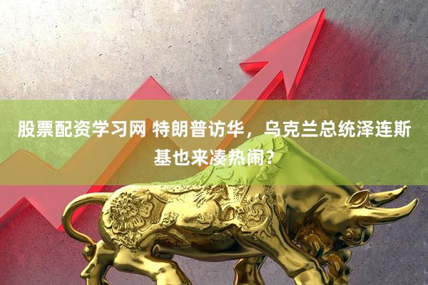 股票配资学习网 特朗普访华，乌克兰总统泽连斯基也来凑热闹？