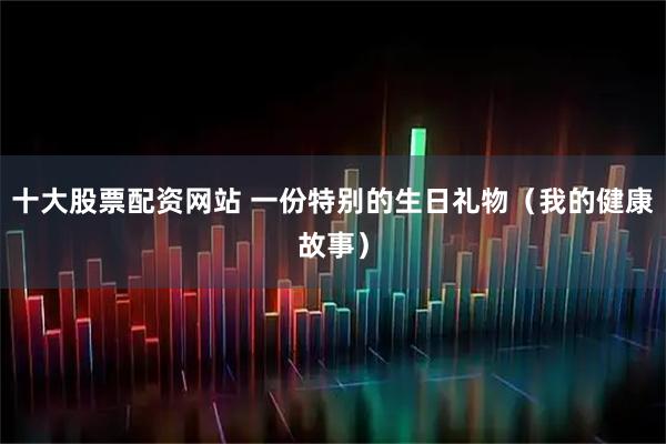 十大股票配资网站 一份特别的生日礼物（我的健康故事）