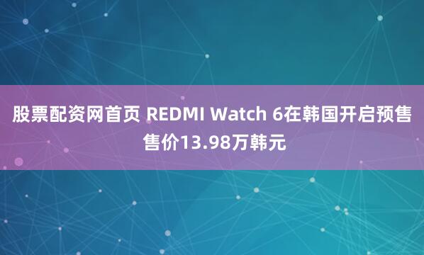 股票配资网首页 REDMI Watch 6在韩国开启预售 售价13.98万韩元