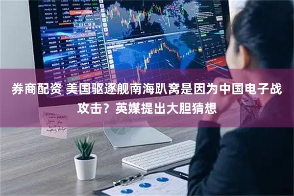 券商配资 美国驱逐舰南海趴窝是因为中国电子战攻击？英媒提出大胆猜想