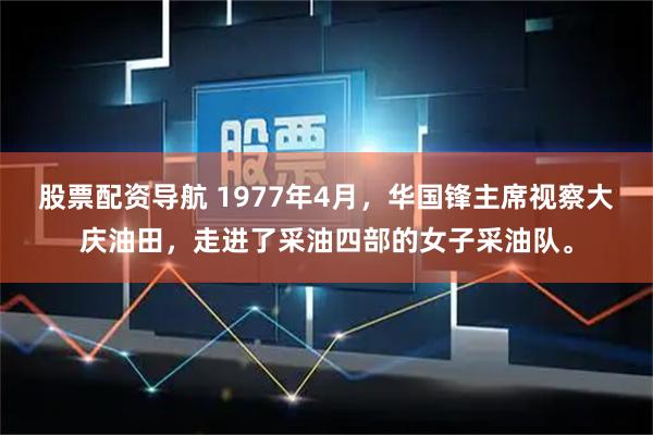 股票配资导航 1977年4月，华国锋主席视察大庆油田，走进了采油四部的女子采油队。