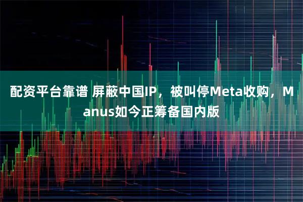 配资平台靠谱 屏蔽中国IP，被叫停Meta收购，Manus如今正筹备国内版